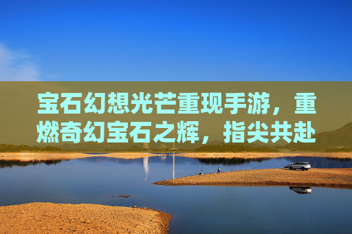宝石幻想光芒重现手游,重燃奇幻宝石之辉,指尖共赴璀璨冒险
