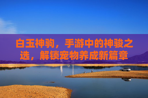 白玉神驹,手游中的神骏之选,解锁宠物养成新篇章