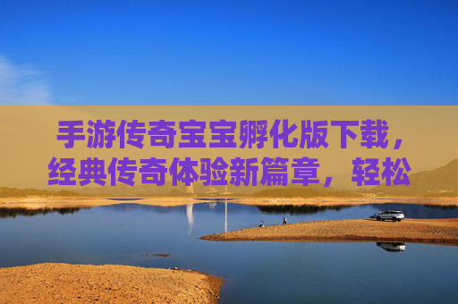 手游传奇宝宝孵化版下载，经典传奇体验新篇章，轻松下载即刻畅玩