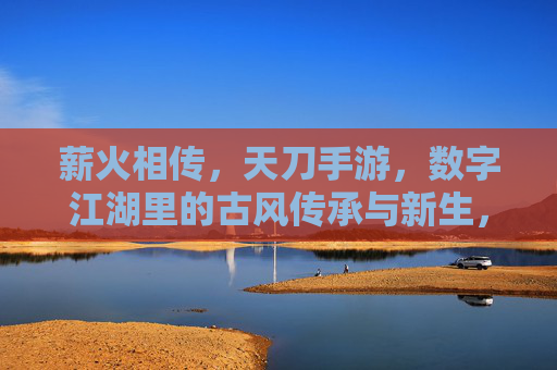 薪火相传，天刀手游，数字江湖里的古风传承与新生，薪火相传，天刀手游与数字江湖里的古风传承新生