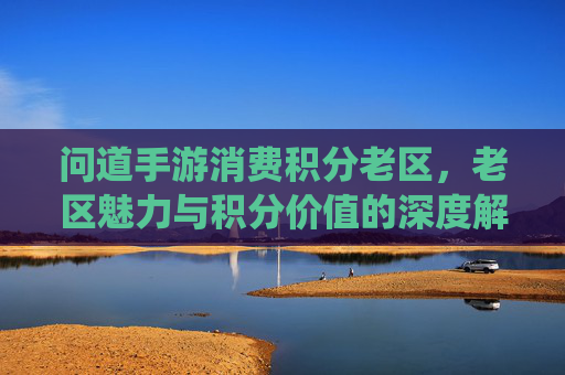 问道手游消费积分老区,老区魅力与积分价值的深度解析——老区玩家与积分系统的双向奔赴,问道手游消费积分老区,老区魅力与积分价值的深度解析——老区玩家与积分系统的双向奔赴
