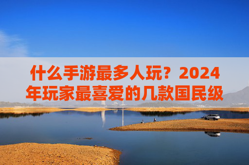 什么手游最多人玩？2024年玩家最喜爱的几款国民级手游深度解析，2024年玩家最爱，国民级手游排行榜深度解析