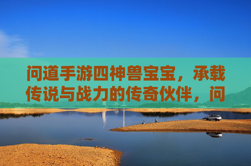 问道手游四神兽宝宝，承载传说与战力的传奇伙伴，问道手游四神兽宝宝，承载传说与战力的传奇伙伴
