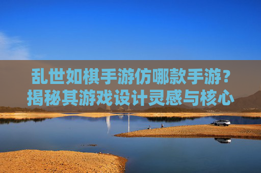 乱世如棋手游仿哪款手游？揭秘其游戏设计灵感与核心玩法借鉴，乱世如棋手游仿哪款？揭秘其游戏设计灵感与核心玩法借鉴