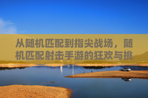 从随机匹配到指尖战场，随机匹配射击手游的狂欢与挑战
