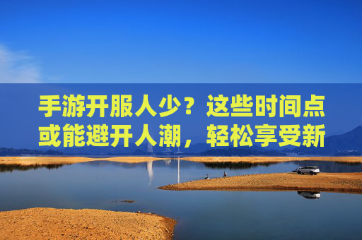 手游开服人少?这些时间点或能避开人潮,轻松享受新手体验,手游开服人少?这些时间点避开人潮,轻松享受新手体验