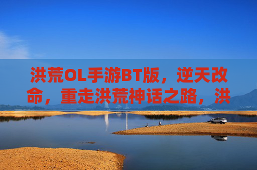 洪荒OL手游BT版，逆天改命，重走洪荒神话之路，洪荒OL手游BT版，逆天改命，重走洪荒神话之路