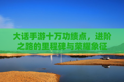 大话手游十万功绩点，进阶之路的里程碑与荣耀象征