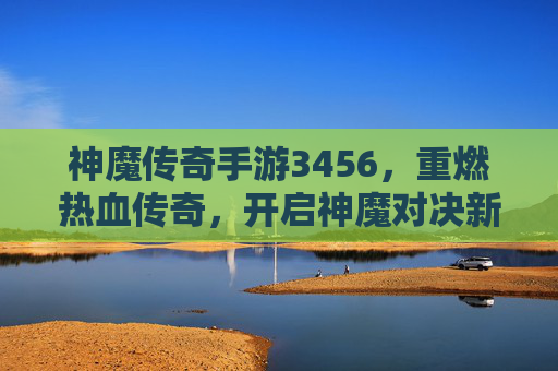 神魔传奇手游3456，重燃热血传奇，开启神魔对决新篇章，神魔传奇手游3456，重燃热血传奇，开启神魔对决新篇章