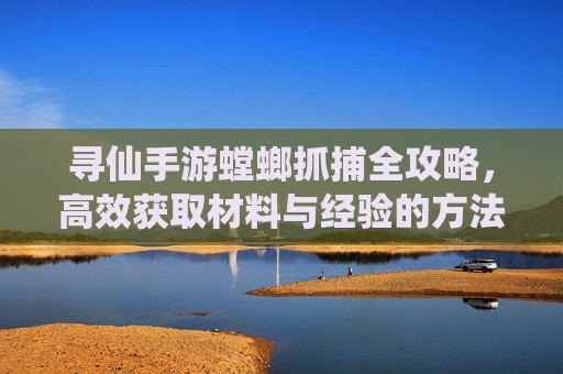 寻仙手游螳螂抓捕全攻略,高效获取材料与经验的方法,寻仙手游螳螂抓捕全攻略,高效获取材料与经验的方法