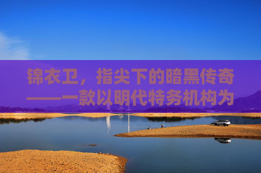 锦衣卫，指尖下的暗黑传奇——一款以明代特务机构为背景的沉浸式手游，锦衣卫，指尖下的暗黑传奇——一款以明代特务机构为背景的沉浸式手游