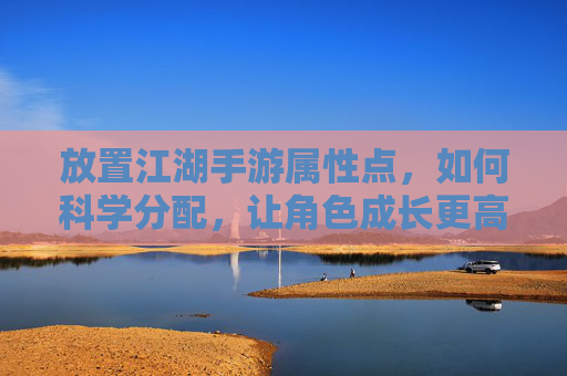 放置江湖手游属性点，如何科学分配，让角色成长更高效？放置江湖手游属性点如何科学分配，让角色成长更高效？