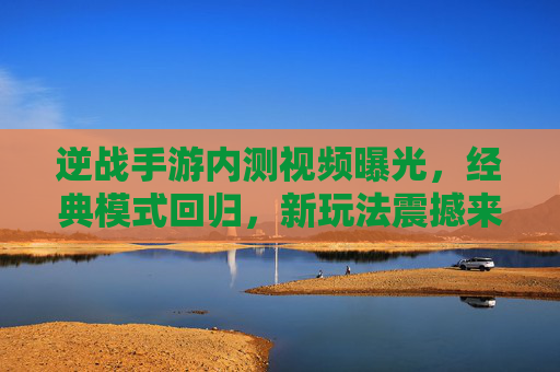 逆战手游内测视频曝光,经典模式回归,新玩法震撼来袭,老玩家热血沸腾!