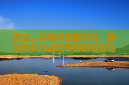 沉浸式体验与策略博弈，意大利刺激战场手游的精彩魅力解析，沉浸式体验与策略博弈，意大利刺激战场手游的精彩魅力解析