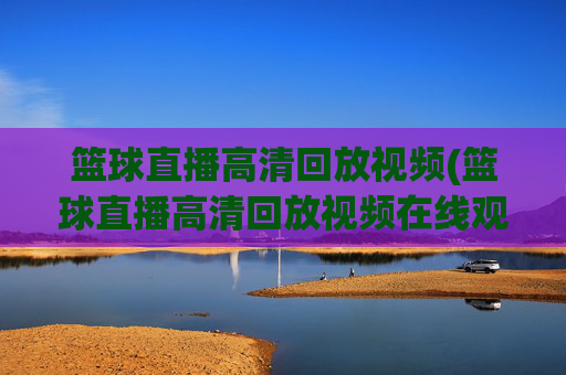 篮球直播高清回放视频(篮球直播高清回放视频在线观看)篮球直播高清回放视频在线观看