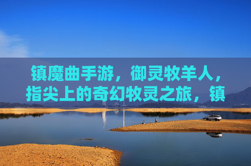 镇魔曲手游，御灵牧羊人，指尖上的奇幻牧灵之旅，镇魔曲手游，御灵牧羊人，指尖上的奇幻牧灵之旅