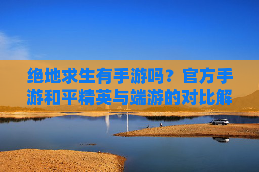 绝地求生有手游吗？官方手游和平精英与端游的对比解析，绝地求生官方手游和平精英与端游的对比解析