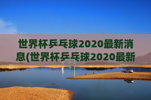 世界杯乒乓球2020最新消息(世界杯乒乓球2020最新消息视频)
