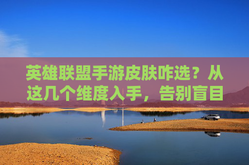 英雄联盟手游皮肤咋选?从这几个维度入手,告别盲目氪金,轻松选到心爱之选,英雄联盟手游皮肤咋选?从这几个维度入手,告别盲目氪金,轻松选到心爱之选