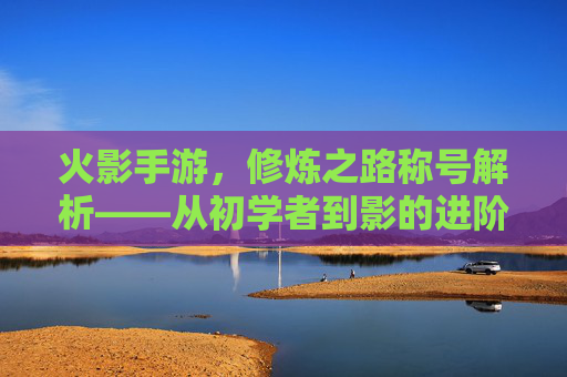 火影手游，修炼之路称号解析——从初学者到影的进阶之路，火影手游修炼之路称号解析，从初学者到影的进阶之路
