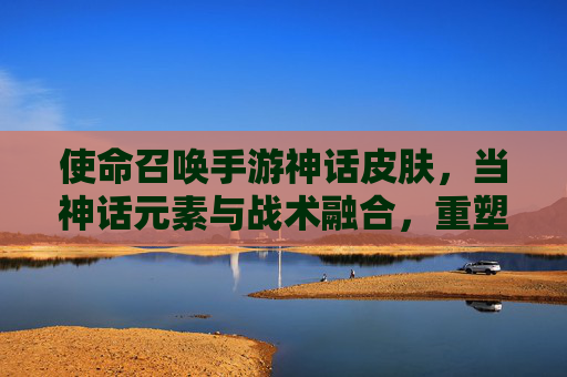 使命召唤手游神话皮肤,当神话元素与战术融合,重塑指尖战斗的视觉史诗,使命召唤手游神话皮肤,神话元素与战术融合,重塑指尖战斗的视觉史诗