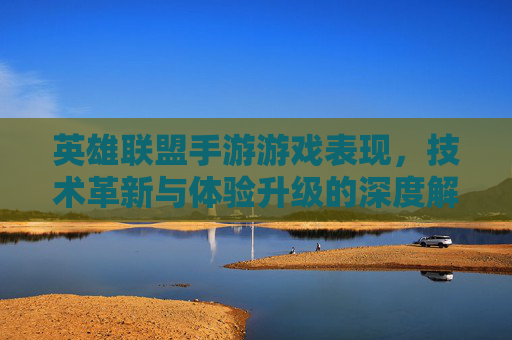 英雄联盟手游游戏表现，技术革新与体验升级的深度解析，英雄联盟手游，技术革新与体验升级的深度解析