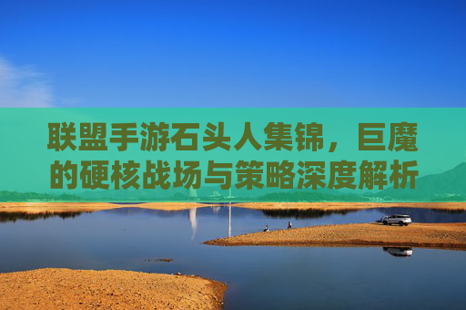 联盟手游石头人集锦,巨魔的硬核战场与策略深度解析,联盟手游石头人集锦,巨魔的硬核战场与策略深度解析
