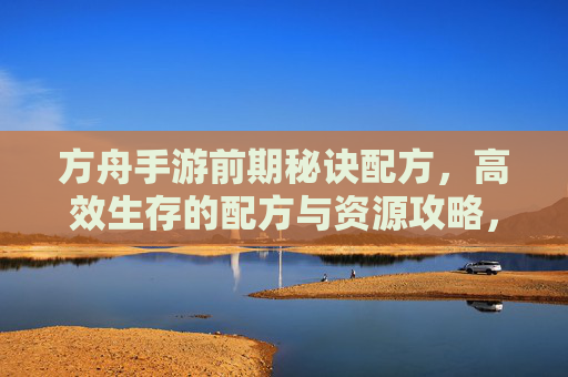 方舟手游前期秘诀配方,高效生存的配方与资源攻略,方舟手游前期秘诀配方,高效生存的配方与资源攻略