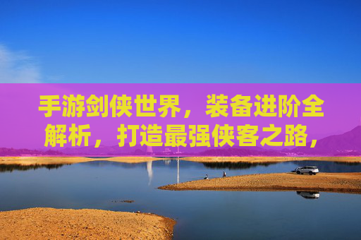手游剑侠世界，装备进阶全解析，打造最强侠客之路，手游剑侠世界装备进阶全解析，打造最强侠客之路