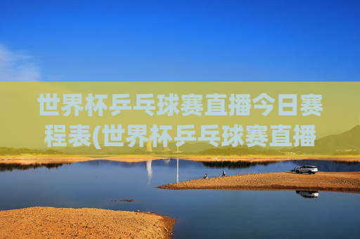 世界杯乒乓球赛直播今日赛程表(世界杯乒乓球赛直播今日赛程表格)