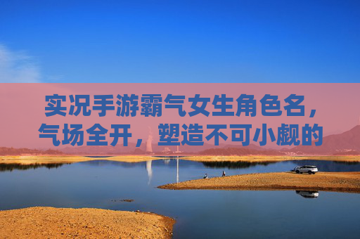 实况手游霸气女生角色名,气场全开,塑造不可小觑的王者形象,实况手游霸气女生角色名,气场全开,塑造不可小觑的王者形象