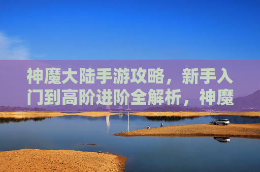 神魔大陆手游攻略，新手入门到高阶进阶全解析，神魔大陆手游攻略，新手入门到高阶进阶全解析