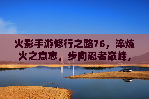 火影手游修行之路76,淬炼火之意志,步向忍者巅峰,火影手游修行之路76,淬炼火之意志,步向忍者巅峰