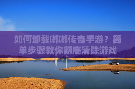 如何卸载嘟嘟传奇手游？简单步骤教你彻底清除游戏