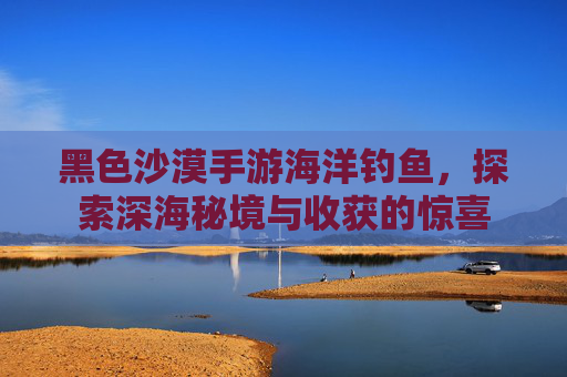 黑色沙漠手游海洋钓鱼,探索深海秘境与收获的惊喜
