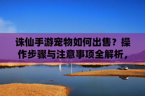 诛仙手游宠物如何出售？操作步骤与注意事项全解析，诛仙手游宠物如何出售？操作步骤与注意事项全解析