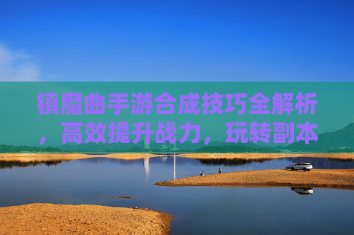 镇魔曲手游合成技巧全解析，高效提升战力，玩转副本与战斗，镇魔曲手游合成技巧全解析，高效提升战力，玩转副本与战斗