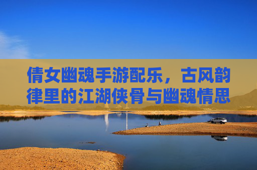 倩女幽魂手游配乐,古风韵律里的江湖侠骨与幽魂情思,倩女幽魂手游配乐,古风韵律里的江湖侠骨与幽魂情思