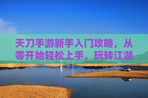 天刀手游新手入门攻略，从零开始轻松上手，玩转江湖的技巧与秘籍，天刀手游新手入门攻略，从零开始轻松上手，玩转江湖的技巧与秘籍