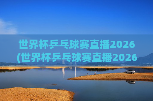 世界杯乒乓球赛直播2026(世界杯乒乓球赛直播2026赛程)