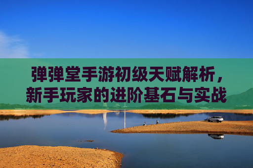 弹弹堂手游初级天赋解析，新手玩家的进阶基石与实战策略，弹弹堂手游初级天赋解析，新手进阶基石与实战策略