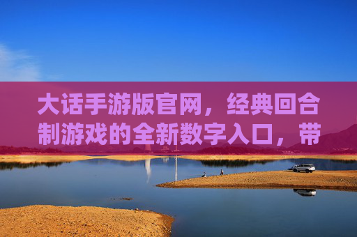 大话手游版官网,经典回合制游戏的全新数字入口,带你重返仙侠江湖的奇幻世界