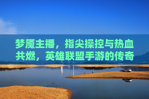 梦魇主播，指尖操控与热血共燃，英雄联盟手游的传奇主播，梦魇主播，指尖操控与热血共燃，英雄联盟手游的传奇主播