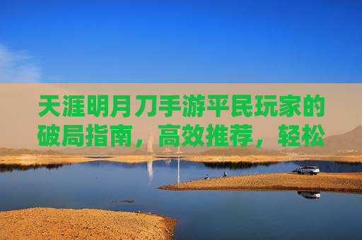 天涯明月刀手游平民玩家的破局指南,高效推荐,轻松驾驭江湖,天涯明月刀手游平民玩家的破局指南,高效推荐,轻松驾驭江湖