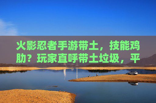 火影忍者手游带土,技能鸡肋?玩家直呼带土垃圾,平衡性成最大槽点,火影忍者手游带土技能鸡肋?玩家怒评,平衡性成最大槽点,带土被称垃圾