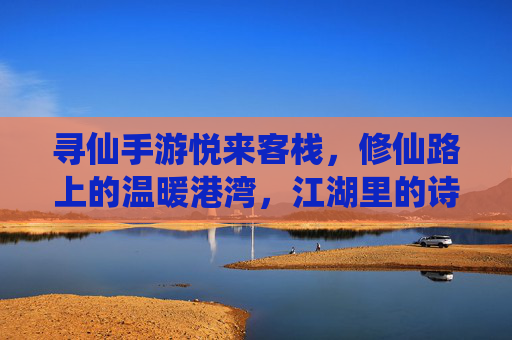 寻仙手游悦来客栈,修仙路上的温暖港湾,江湖里的诗意栖息地,寻仙手游悦来客栈,修仙路上的温暖港湾,江湖里的诗意栖息地