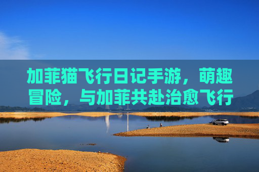 加菲猫飞行日记手游,萌趣冒险,与加菲共赴治愈飞行之旅