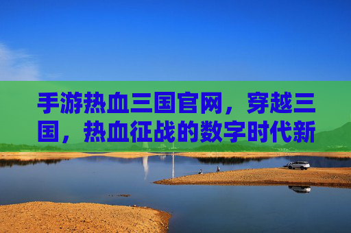 手游热血三国官网,穿越三国,热血征战的数字时代新体验,手游热血三国官网,穿越三国,热血征战的数字时代新体验