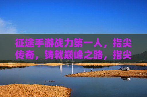 征途手游战力第一人,指尖传奇,铸就巅峰之路,指尖传奇,征途手游战力第一人铸就巅峰之路