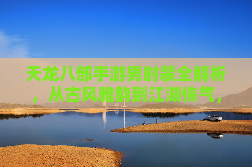 天龙八部手游男时装全解析,从古风雅韵到江湖侠气,解锁你的江湖新造型!天龙八部手游男时装全解析,从古风雅韵到江湖侠气,解锁你的江湖新造型!